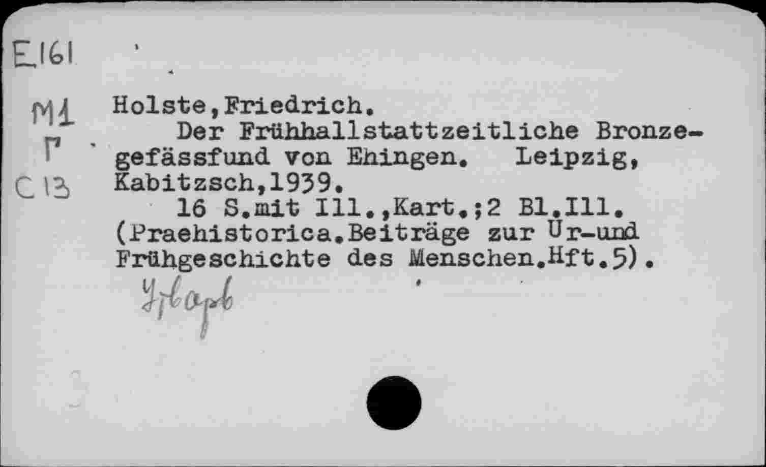 ﻿E.IGI
Holste, Friedrich.
n	Der Frühhallstattzeitliche Bronze
gefässfund von Ehingen. Leipzig, r Kabitzsch,1939.
16 S.mit Ill.,Kart.;2 Bl.Ill. (Praehistorica.Beiträge zur Up-und Frühgeschichte des Menschen.Hft.5)•